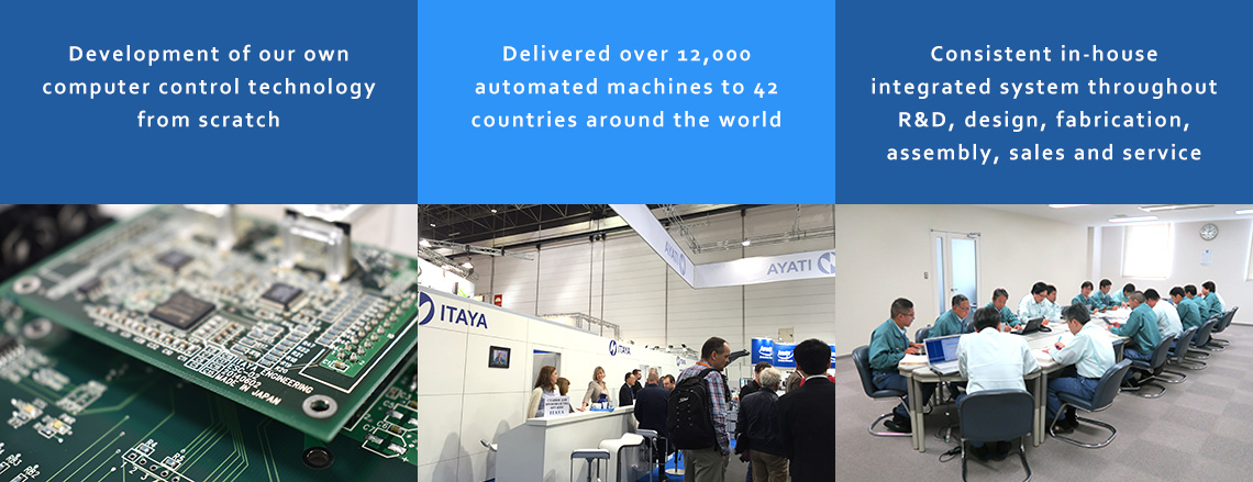Development of our own computer control technology from scratch / Delivered over 12,000 automated machines to 42 countries around the world / Consistent in-house integrated system throughout R&D, design, fabrication, assembly, sales and service